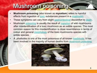 Mushroom poisoning
• Mushroom poisoning (also known as mycetism) refers to harmful
effects from ingestion of toxic substances present in a mushroom.
• These symptoms can vary from slight gastrointestinal discomfort to death.
• Mushroom poisoning is usually the result of ingestion of wild mushrooms
after misidentification of a toxic mushroom as an edible species. The most
common reason for this misidentification is close resemblance in terms of
colour and general morphology of the toxic mushrooms species with
edible species.
• A. phalloides is one of the most poisonous of all known toadstools. It has
been involved in the majority of human deaths from mushroom poisoning.
8
 