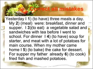 Correct all mistakes
Yesterday I 1) (to have) three meals a day.
My 2) (meal) were: breakfast, dinner and
supper. I 3)(to eat) a vegetable salad and
sandwiches with tea before I went to
school. For dinner I 4) (to have) soup for
starter, and meat with a lot of potatoes for
main course. When my mother came
home I 5) (to bake) the cake for dessert.
For supper my father already 6) (to cook)
fried fish and mashed potatoes.
 