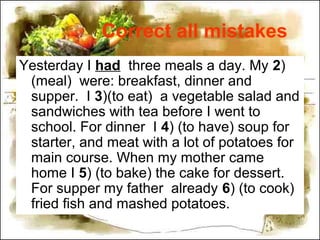 Correct all mistakes
Yesterday I had three meals a day. My 2)
(meal) were: breakfast, dinner and
supper. I 3)(to eat) a vegetable salad and
sandwiches with tea before I went to
school. For dinner I 4) (to have) soup for
starter, and meat with a lot of potatoes for
main course. When my mother came
home I 5) (to bake) the cake for dessert.
For supper my father already 6) (to cook)
fried fish and mashed potatoes.
 
