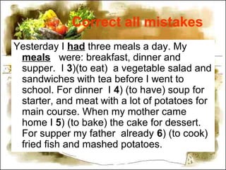 Correct all mistakes
Yesterday I had three meals a day. My
meals were: breakfast, dinner and
supper. I 3)(to eat) a vegetable salad and
sandwiches with tea before I went to
school. For dinner I 4) (to have) soup for
starter, and meat with a lot of potatoes for
main course. When my mother came
home I 5) (to bake) the cake for dessert.
For supper my father already 6) (to cook)
fried fish and mashed potatoes.
 