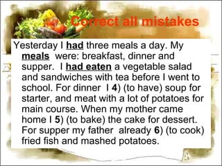 Correct all mistakes
Yesterday I had three meals a day. My
meals were: breakfast, dinner and
supper. I had eaten a vegetable salad
and sandwiches with tea before I went to
school. For dinner I 4) (to have) soup for
starter, and meat with a lot of potatoes for
main course. When my mother came
home I 5) (to bake) the cake for dessert.
For supper my father already 6) (to cook)
fried fish and mashed potatoes.
 