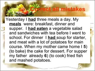 Correct all mistakes
Yesterday I had three meals a day. My
meals were: breakfast, dinner and
supper. I had eaten a vegetable salad
and sandwiches with tea before I went to
school. For dinner I had soup for starter,
and meat with a lot of potatoes for main
course. When my mother came home I 5)
(to bake) the cake for dessert. For supper
my father already 6) (to cook) fried fish
and mashed potatoes.
 