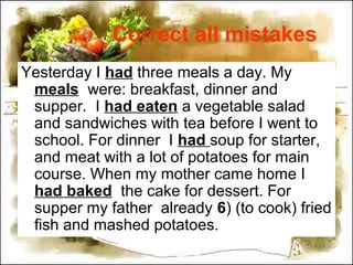 Correct all mistakes
Yesterday I had three meals a day. My
meals were: breakfast, dinner and
supper. I had eaten a vegetable salad
and sandwiches with tea before I went to
school. For dinner I had soup for starter,
and meat with a lot of potatoes for main
course. When my mother came home I
had baked the cake for dessert. For
supper my father already 6) (to cook) fried
fish and mashed potatoes.
 