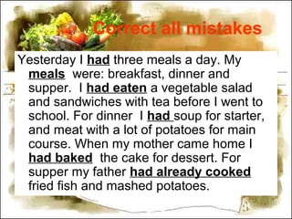 Correct all mistakes
Yesterday I had three meals a day. My
meals were: breakfast, dinner and
supper. I had eaten a vegetable salad
and sandwiches with tea before I went to
school. For dinner I had soup for starter,
and meat with a lot of potatoes for main
course. When my mother came home I
had baked the cake for dessert. For
supper my father had already cooked
fried fish and mashed potatoes.
 