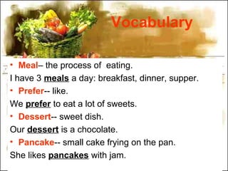 Vocabulary
• Meal– the process of eating.
I have 3 meals a day: breakfast, dinner, supper.
• Prefer-- like.
We prefer to eat a lot of sweets.
• Dessert-- sweet dish.
Our dessert is a chocolate.
• Pancake-- small cake frying on the pan.
She likes pancakes with jam.
 
