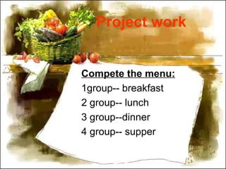 Project work
Compete the menu:
1group-- breakfast
2 group-- lunch
3 group--dinner
4 group-- supper
 