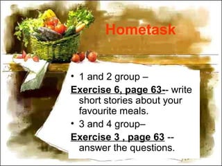 Hometask
• 1 and 2 group –
Exercise 6, page 63-- write
short stories about your
favourite meals.
• 3 and 4 group–
Exercise 3 , page 63 --
answer the questions.
 