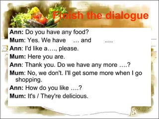 Finish the dialogue
Ann: Do you have any food?
Mum: Yes. We have … and ….
Ann: I'd like a…., please.
Mum: Here you are.
Ann: Thank you. Do we have any more ….?
Mum: No, we don't. I'll get some more when I go
shopping.
Ann: How do you like ….?
Mum: It's / They're delicious.
 