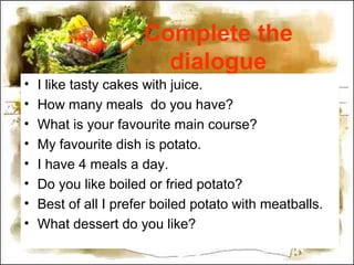 Complete the
dialogue
• I like tasty cakes with juice.
• How many meals do you have?
• What is your favourite main course?
• My favourite dish is potato.
• I have 4 meals a day.
• Do you like boiled or fried potato?
• Best of all I prefer boiled potato with meatballs.
• What dessert do you like?
 
