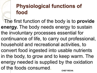 Physiological functions of
food
The first function of the body is to provide
energy. The body needs energy to sustain
the involuntary processes essential for
continuance of life, to carry out professional,
household and recreational activities, to
convert food ingested into usable nutrients
in the body, to grow and to keep warm. The
energy needed is supplied by the oxidation
of the foods consumed. CHEF RICHA
 