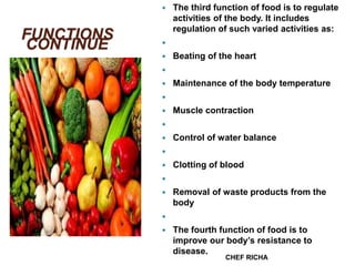 FUNCTIONS
CONTINUE
 The third function of food is to regulate
activities of the body. It includes
regulation of such varied activities as:

 Beating of the heart

 Maintenance of the body temperature

 Muscle contraction

 Control of water balance

 Clotting of blood

 Removal of waste products from the
body

 The fourth function of food is to
improve our body’s resistance to
disease.
CHEF RICHA
 