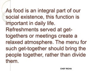 As food is an integral part of our
social existence, this function is
important in daily life.
Refreshments served at get-
togethers or meetings create a
relaxed atmosphere. The menu for
such get-together should bring the
people together, rather than divide
them.
CHEF RICHA
 