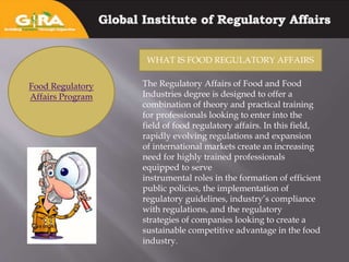 Food Regulatory
Affairs Program
WHAT IS FOOD REGULATORY AFFAIRS
The Regulatory Affairs of Food and Food
Industries degree is designed to offer a
combination of theory and practical training
for professionals looking to enter into the
field of food regulatory affairs. In this field,
rapidly evolving regulations and expansion
of international markets create an increasing
need for highly trained professionals
equipped to serve
instrumental roles in the formation of efficient
public policies, the implementation of
regulatory guidelines, industry’s compliance
with regulations, and the regulatory
strategies of companies looking to create a
sustainable competitive advantage in the food
industry.
 