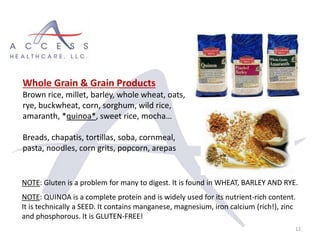 12
Whole Grain & Grain Products
Brown rice, millet, barley, whole wheat, oats,
rye, buckwheat, corn, sorghum, wild rice,
amaranth, *quinoa*, sweet rice, mocha…
Breads, chapatis, tortillas, soba, cornmeal,
pasta, noodles, corn grits, popcorn, arepas
NOTE: Gluten is a problem for many to digest. It is found in WHEAT, BARLEY AND RYE.
NOTE: QUINOA is a complete protein and is widely used for its nutrient-rich content.
It is technically a SEED. It contains manganese, magnesium, iron calcium (rich!), zinc
and phosphorous. It is GLUTEN-FREE!
 