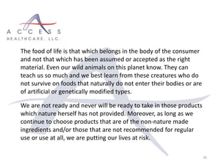 26
The food of life is that which belongs in the body of the consumer
and not that which has been assumed or accepted as the right
material. Even our wild animals on this planet know. They can
teach us so much and we best learn from these creatures who do
not survive on foods that naturally do not enter their bodies or are
of artificial or genetically modified types.
We are not ready and never will be ready to take in those products
which nature herself has not provided. Moreover, as long as we
continue to choose products that are of the non-nature made
ingredients and/or those that are not recommended for regular
use or use at all, we are putting our lives at risk.
 