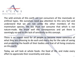 4
The wild animals of this earth are not consumers of the manmade or
artificial types. We ourselves need pay attention to this very fact and
understand that we are not unlike the other members of the
mammalian species. We too must not consume that which is not
nature-made. We know well the consequences and yet there is
seemingly no end to the lack of sensitivity to this concept.
There is an urgent need for all people to become more conscious of
what they are choosing to do each and every day for the sake of saving
and protecting the health of their bodies and that of all living creatures
on this earth.
Today, we will look at whole foods- the food of life, and make every
effort to appreciate their essentiality and value.
 