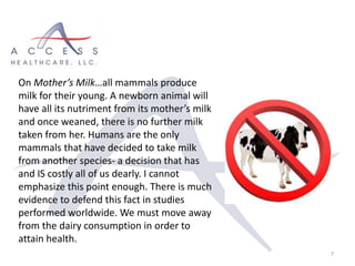 7
On Mother’s Milk…all mammals produce
milk for their young. A newborn animal will
have all its nutriment from its mother’s milk
and once weaned, there is no further milk
taken from her. Humans are the only
mammals that have decided to take milk
from another species- a decision that has
and IS costly all of us dearly. I cannot
emphasize this point enough. There is much
evidence to defend this fact in studies
performed worldwide. We must move away
from the dairy consumption in order to
attain health.
 