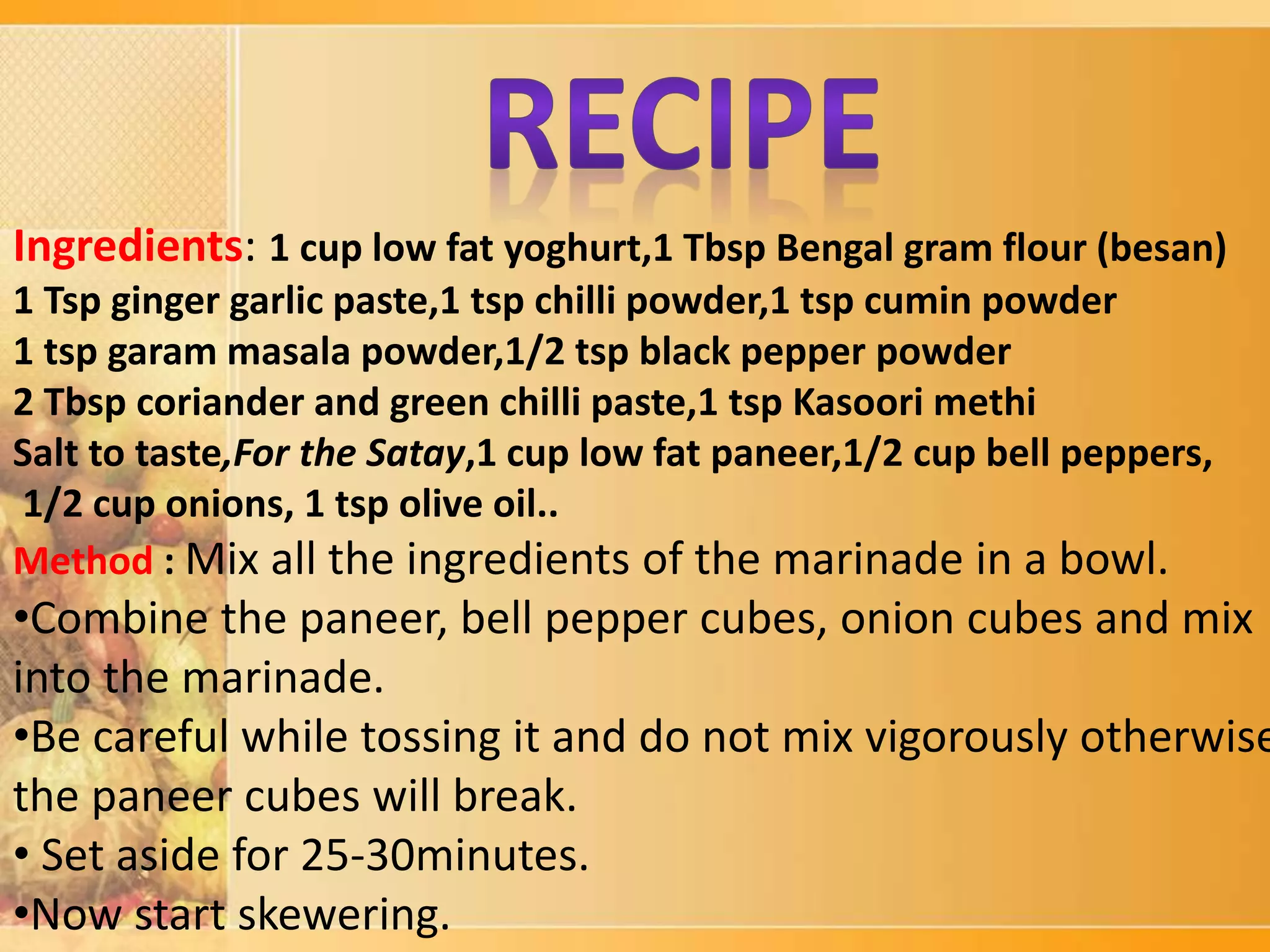 Ingredients: 1 cup low fat yoghurt,1 Tbsp Bengal gram flour (besan)
1 Tsp ginger garlic paste,1 tsp chilli powder,1 tsp cumin powder
1 tsp garam masala powder,1/2 tsp black pepper powder
2 Tbsp coriander and green chilli paste,1 tsp Kasoori methi
Salt to taste,For the Satay,1 cup low fat paneer,1/2 cup bell peppers,
1/2 cup onions, 1 tsp olive oil..
Method : Mix all the ingredients of the marinade in a bowl.
•Combine the paneer, bell pepper cubes, onion cubes and mix
into the marinade.
•Be careful while tossing it and do not mix vigorously otherwise
the paneer cubes will break.
• Set aside for 25-30minutes.
•Now start skewering.
 