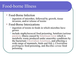 Food-borne Illness
 Food-Borne Infection
 ingestion of microbes, followed by growth, tissue
invasion, and/or release of toxins
 Food-Borne Intoxications
 ingestion of toxins in foods in which microbes have
grown
 include staphylococcal food poisoning, botulism (serious
paralytic illness caused by botulinum toxin which is
metabolic waste produced under anaerobic conditions by
the bacterium Clostridium botulinum, and affecting a
wide range of mammals, birds and fish ), Clostridium
perfringens food poisoning, and Bacillus cereus food
poisoning
 