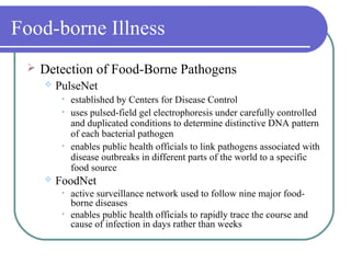 Food-borne Illness
 Detection of Food-Borne Pathogens
 PulseNet
• established by Centers for Disease Control
• uses pulsed-field gel electrophoresis under carefully controlled
and duplicated conditions to determine distinctive DNA pattern
of each bacterial pathogen
• enables public health officials to link pathogens associated with
disease outbreaks in different parts of the world to a specific
food source
 FoodNet
• active surveillance network used to follow nine major food-
borne diseases
• enables public health officials to rapidly trace the course and
cause of infection in days rather than weeks
 