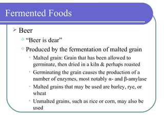 Fermented Foods
 Beer
 “Beer is dear”
 Produced by the fermentation of malted grain
• Malted grain: Grain that has been allowed to
germinate, then dried in a kiln & perhaps roasted
• Germinating the grain causes the production of a
number of enzymes, most notably α- and β-amylase
• Malted grains that may be used are barley, rye, or
wheat
• Unmalted grains, such as rice or corn, may also be
used
 