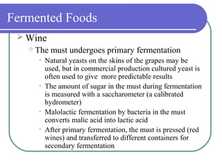 Fermented Foods
 Wine
 The must undergoes primary fermentation
• Natural yeasts on the skins of the grapes may be
used, but in commercial production cultured yeast is
often used to give more predictable results
• The amount of sugar in the must during fermentation
is measured with a saccharometer (a calibrated
hydrometer)
• Malolactic fermentation by bacteria in the must
converts malic acid into lactic acid
• After primary fermentation, the must is pressed (red
wines) and transferred to different containers for
secondary fermentation
 