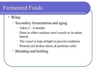 Fermented Foods
 Wine
 Secondary fermentation and aging
• Takes 3 – 6 months
• Done in either stainless steel vessels or in oaken
barrels
• The vessel is kept airtight to prevent oxidation
• Proteins are broken down, & particles settle
 Blending and bottling
 