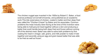 The chicken nugget was invented in the 1950s by Robert C. Baker, a food
science professor at Cornell University, and published as an academic
work.This bite sized piece of chicken, coated in batter and then deep fried
was called the "Chicken Crispie" by Baker and his associates. Common
problems the meat industry were facing at the time of this invention were
being able to hold ground meat together without a skin and producing a
batter that could handle being both deep fried and frozen without coming
off of the desired meat. Baker was able to solve both problems by first
coating the meat in vinegar, salt, grains, and milk powder to make it hold
together and secondly using an egg and grain based batter that was able
to be fried as well as frozen.
 