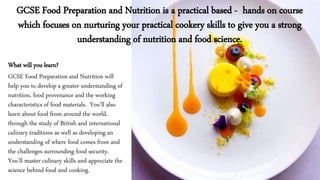 What will you learn?
GCSE Food Preparation and Nutrition will
help you to develop a greater understanding of
nutrition, food provenance and the working
characteristics of food materials. You’ll also
learn about food from around the world,
through the study of British and international
culinary traditions as well as developing an
understanding of where food comes from and
the challenges surrounding food security.
You’ll master culinary skills and appreciate the
science behind food and cooking.
GCSE Food Preparation and Nutrition is a practical based - hands on course
which focuses on nurturing your practical cookery skills to give you a strong
understanding of nutrition and food science.
 