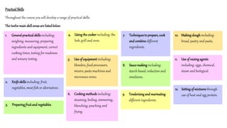 Practical Skills
Throughout the course you will develop a range of practical skills.
The twelve mainskill areas are listedbelow:
1. Generalpracticalskills including:
weighing, measuring, preparing
ingredients and equipment, correct
cooking times, testing for readiness
and sensory testing.
2. Knife skills including: fruit,
vegetables, meat fish or alternatives.
3. Preparing fruitand vegetables.
4. Using the cooker including: the
hob, grill and oven.
5. Use of equipment including:
blenders, food processors,
mixers, pasta machines and
microwave ovens.
6. Cooking methodsincluding:
steaming, boiling, simmering,
blanching, poaching and
frying.
7. Techniquesto prepare,cook
and combine different
ingredients.
8. Sauce making including:
starch based, reduction and
emulsions.
9. Tenderising and marinating
different ingredients.
10. Making dough including:
bread, pastry and pasta.
11. Use of raising agents
including: eggs, chemical,
steam and biological.
12. Setting of mixturesthrough
use of heat and egg protein.
 