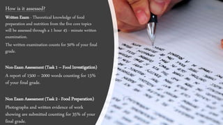 How is it assessed?
Written Exam - Theoretical knowledge of food
preparation and nutrition from the five core topics
will be assessed through a 1 hour 45 - minute written
examination.
The written examination counts for 50% of your final
grade.
Non-Exam Assessment (Task 1 – Food Investigation)
A report of 1500 – 2000 words counting for 15%
of your final grade.
Non Exam Assessment (Task 2 - Food Preparation)
Photographs and written evidence of work
showing are submitted counting for 35% of your
final grade.
 