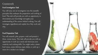 Coursework
Food Investigation Task
You will carry out an investigation into the scientific
principles that underpin the preparation and cooking of
food. This task will provide you with an opportunity to
demonstrate your knowledge and apply your
understanding of the science behind cooking. You will
investigate ingredients and explain how they work and
why.
Food Preparation Task
You will research, plan, prepare, cook and present a
three- course menu. This task will provide you with an
opportunity to cook up a storm and showcase your
creativity and cooking skills. You might make a street
food menu, create delicious tapas dishes or cook up a
menu for a student on a budget.
 