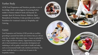 Further Study
GCSE Food Preparation and Nutrition provides a core of
knowledge which is advantageous if pursuing further
studies in Science-related A levels and beyond, for
example, Sport & Exercise Science, Medicine, Sport
Biomedicine & Nutrition. It also provides an excellent
foundation for vocational courses in Hospitality and
Catering.
Careers
Food Preparation and Nutrition GCSE provides an excellent
grounding in practical food skills and nutrition that you will use
every day, no matter what career choice. Careers are plentiful in
such a huge and diverse industry. Opportunities may include
jobs in food manufacture such as product development and
marketing as well as quality control jobs in health and safety
such as environmental health work, nutrition and dietetics. The
course could also lead to a whole host of careers in the
hospitality industry.
 