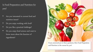 If you answered yes to these questions, then Food Preparation
and Nutrition is the course for you!
Is Food Preparation and Nutrition for
you?
• Are you interested in current food and
nutrition issues?
• Do you enjoy working with food?
• Do you like a practical challenge?
• Do you enjoy food science and want to
know more about the function of
ingredients?
 