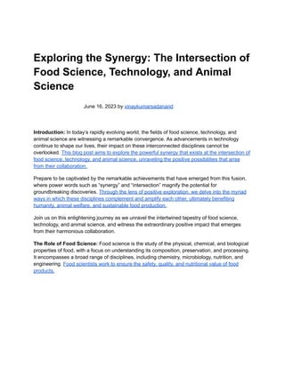 Exploring the Synergy: The Intersection of
Food Science, Technology, and Animal
Science
June 16, 2023 by vinaykumarsadanand
Introduction: In today’s rapidly evolving world, the fields of food science, technology, and
animal science are witnessing a remarkable convergence. As advancements in technology
continue to shape our lives, their impact on these interconnected disciplines cannot be
overlooked. This blog post aims to explore the powerful synergy that exists at the intersection of
food science, technology, and animal science, unraveling the positive possibilities that arise
from their collaboration.
Prepare to be captivated by the remarkable achievements that have emerged from this fusion,
where power words such as “synergy” and “intersection” magnify the potential for
groundbreaking discoveries. Through the lens of positive exploration, we delve into the myriad
ways in which these disciplines complement and amplify each other, ultimately benefiting
humanity, animal welfare, and sustainable food production.
Join us on this enlightening journey as we unravel the intertwined tapestry of food science,
technology, and animal science, and witness the extraordinary positive impact that emerges
from their harmonious collaboration.
The Role of Food Science: Food science is the study of the physical, chemical, and biological
properties of food, with a focus on understanding its composition, preservation, and processing.
It encompasses a broad range of disciplines, including chemistry, microbiology, nutrition, and
engineering. Food scientists work to ensure the safety, quality, and nutritional value of food
products.
 