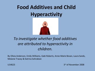 Food Additives and Child Hyperactivity To investigate whether food additives are attributed to hyperactivity in children. By Olivia Anderson, Emily Williams, Gabi Roberts, Anne-Marie Bevan, Laura Sands, Melanie Tracey & Katrina Sohrabian U14623  3 rd  of November 2008  