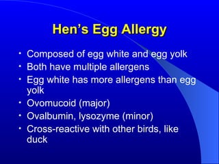 Hen’s Egg Allergy Composed of egg white and egg yolk Both have multiple allergens Egg white has more allergens than egg yolk Ovomucoid (major) Ovalbumin, lysozyme (minor) Cross-reactive with other birds, like duck 
