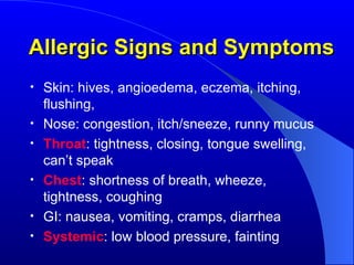 Allergic Signs and Symptoms Skin: hives, angioedema, eczema, itching, flushing, Nose: congestion, itch/sneeze, runny mucus Throat : tightness, closing, tongue swelling, can’t speak Chest : shortness of breath, wheeze, tightness, coughing GI: nausea, vomiting, cramps, diarrhea Systemic : low blood pressure, fainting 