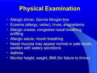 Physical Examination Allergic shiner, Dennie Morgan line Eczema (allergy, celiac), hives, angioedema Allergic crease, congested nasal breathing, sniffling Allergic salute, mouth breathing Nasal mucosa may appear normal or pale bluish, swollen with watery secretions Asthma Monitor height, weight, BMI (for failure to thrive) 