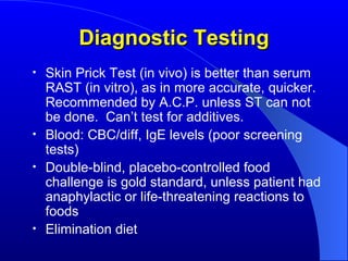 Diagnostic Testing Skin Prick Test (in vivo) is better than serum RAST (in vitro), as in more accurate, quicker.  Recommended by A.C.P. unless ST can not be done.  Can’t test for additives. Blood: CBC/diff, IgE levels (poor screening tests) Double-blind, placebo-controlled food challenge is gold standard, unless patient had anaphylactic or life-threatening reactions to foods Elimination diet 