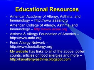Educational Resources American Academy of Allergy, Asthma, and Immunology -- http://www.aaaai.org American College of Allergy, Asthma, and Immunology –   http://www.acaai.org Asthma & Allergy Foundation of America -- http://www.aafa.org Food Allergy Network -- http://www.foodallergy.org My website   has links to all of the above, pollen counts, articles on food allergies and more --  http://kaoallergyasthma.blogspot.com 