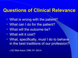Questions of Clinical Relevance What is wrong with the patient? What can I do for the patient? What will the outcome be? What will it cost? What, specifically, must I do to behave in the best traditions of our profession? J SC Med Assoc 1995; 91: 243-4. 