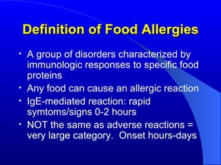 Definition of Food Allergies A group of disorders characterized by immunologic responses to specific food proteins Any food can cause an allergic reaction IgE-mediated reaction: rapid symtoms/signs 0-2 hours NOT the same as adverse reactions = very large category.  Onset hours-days 