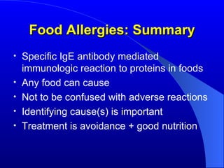 Food Allergies: Summary Specific IgE antibody mediated immunologic reaction to proteins in foods Any food can cause Not to be confused with adverse reactions Identifying cause(s) is important Treatment is avoidance + good nutrition 