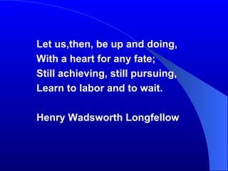 Let us,then, be up and doing, With a heart for any fate; Still achieving, still pursuing, Learn to labor and to wait. Henry Wadsworth Longfellow 