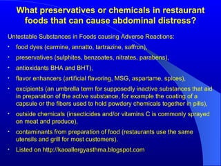 What preservatives or chemicals in restaurant foods that can cause abdominal distress? Untestable Substances in Foods causing Adverse Reactions: food dyes (carmine, annatto, tartrazine, saffron), preservatives (sulphites, benzoates, nitrates, parabens), antioxidants BHA and BHT), flavor enhancers (artificial flavoring, MSG, aspartame, spices),  excipients (an umbrella term for supposedly inactive substances that aid in preparation of the active substance, for example the coating of a capsule or the fibers used to hold powdery chemicals together in pills),  outside chemicals (insecticides and/or vitamins C is commonly sprayed on meat and produce),  contaminants from preparation of food (restaurants use the same utensils and grill for most customers). Listed on http://kaoallergyasthma.blogspot.com 