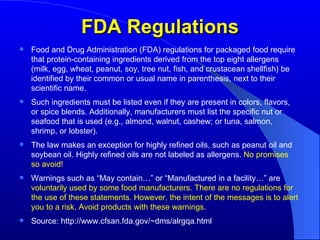 FDA Regulations Food and Drug Administration (FDA) regulations for packaged food require that protein-containing ingredients derived from the top eight allergens (milk, egg, wheat, peanut, soy, tree nut, fish, and crustacean shellfish) be identified by their common or usual name in parenthesis, next to their scientific name. Such ingredients must be listed even if they are present in colors, flavors, or spice blends. Additionally, manufacturers must list the specific nut or seafood that is used (e.g., almond, walnut, cashew; or tuna, salmon, shrimp, or lobster). The law makes an exception for highly refined oils, such as peanut oil and soybean oil. Highly refined oils are not labeled as allergens.  No promises so avoid! Warnings such as “May contain…” or “Manufactured in a facility…” are  voluntarily used by some food manufacturers. There are no regulations for the use of these statements. However, the intent of the messages is to alert you to a risk. Avoid products with these warnings. Source: http://www.cfsan.fda.gov/~dms/alrgqa.html 