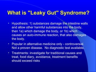 What is "Leaky Gut" Syndrome? Hypothesis: 1) substances damage the intestine walls and allow other harmful substances into the body, then 1a) which damage the body, or 1b) which causes an auto-immune reaction, that also damages the body. Popular in alternative medicine only - controversial.  Not a proven disease.  No diagnostic test available. Treatments: investigate for traditional causes and treat, food diary, avoidance, treatment benefits should exceed risks 