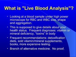 What is "Live Blood Analysis"? Looking at a blood sample under high power microscope for RBC and WBC size, shape and aggregation. This is supposed to give details about your health status.  Frequent diagnoses: vitamin or mineral deficiency, “toxins” in body Frequent recommendations: detoxification diets, sold vitamin/mineral supplements, books, more expensive testing.  Branch of alternative medicine.  No proof.  