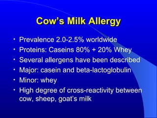 Cow’s Milk Allergy Prevalence 2.0-2.5% worldwide Proteins: Caseins 80% + 20% Whey Several allergens have been described Major: casein and beta-lactoglobulin Minor: whey High degree of cross-reactivity between cow, sheep, goat’s milk 